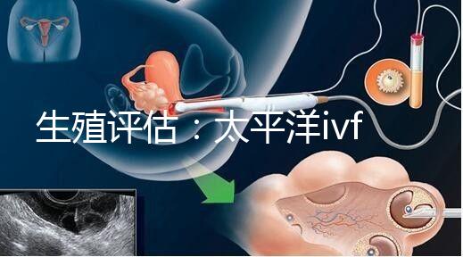 生殖評(píng)估：太平洋ivf研究所成功率不止70%