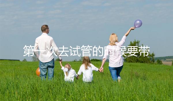 第一次去試管的時候要帶什么東西快速看！材料準備好了，小心白跑