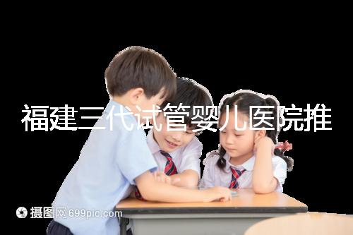 福建三代試管嬰兒醫院推薦，哪家助孕機構好一看便知