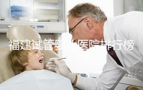 福建試管嬰兒醫(yī)院排行榜、哪家比較好，詳細(xì)介紹