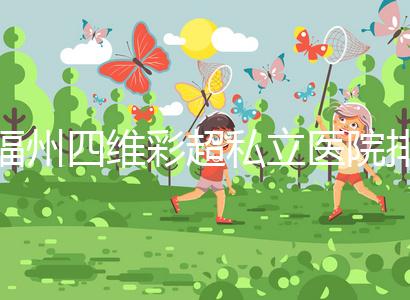 福州四維彩超私立醫院排名整理,2024費用、預約一文說清