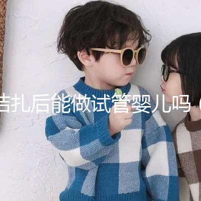 結(jié)扎后能做試管嬰兒嗎(男性結(jié)扎后能做試管嬰兒嗎)