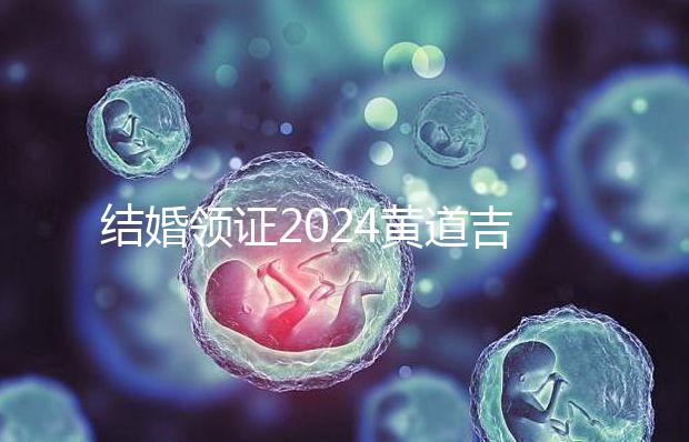 結婚領證2024黃道吉日答案來了，不懂該怎么選進來看