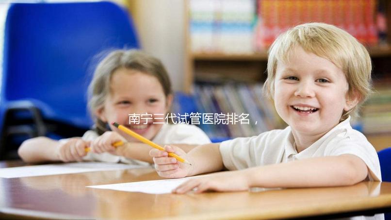 南寧三代試管醫(yī)院排名,附公立&私立助孕機(jī)構(gòu)成功率與費(fèi)用