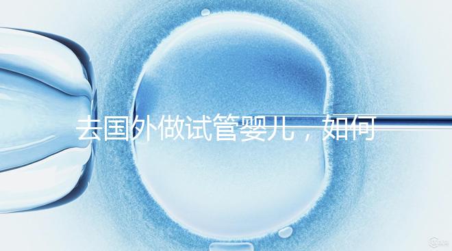 去國外做試管嬰兒，如何選擇靠譜的服務機構