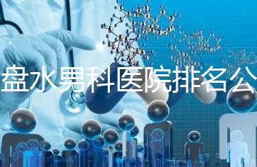 六盤水男科醫院排名公開，想知道哪家比較好