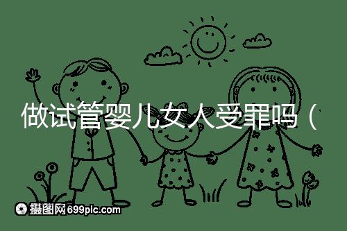做試管嬰兒女人受罪嗎(做試管嬰兒女人受罪嗎?)