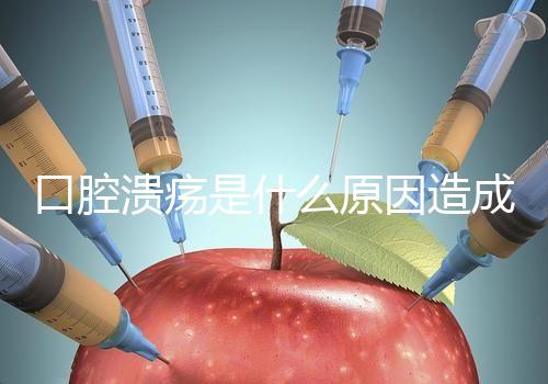 口腔潰瘍是什么原因造成(口腔潰瘍是什么原因造成反復)