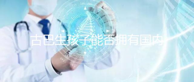 古巴生孩子能否擁有國(guó)內(nèi)戶口看情況，隨父or母國(guó)籍大不同