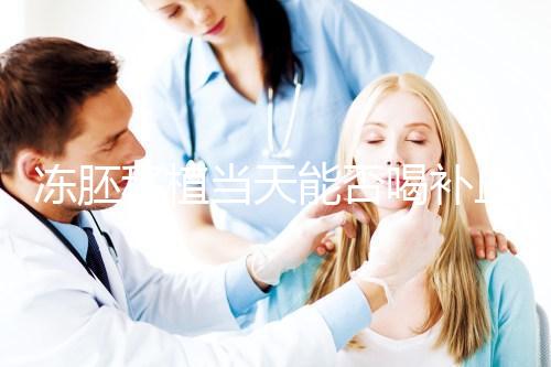 凍胚移植當(dāng)天能否喝補(bǔ)血益氣口服液來瞧,這些好處別錯過