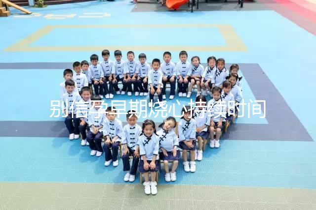 別信孕早期燒心持續(xù)時間短，什么時候結束真說不準