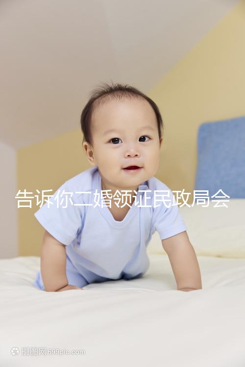告訴你二婚領(lǐng)證民政局會(huì)不會(huì)說(shuō)離婚了,快速收藏