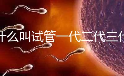 什么叫試管一代二代三代四代（什么叫試管一代二代三代四代區(qū)別）