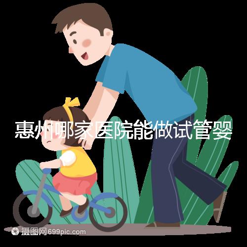 惠州哪家醫院能做試管嬰兒？大家還關心的成功率和費用介紹