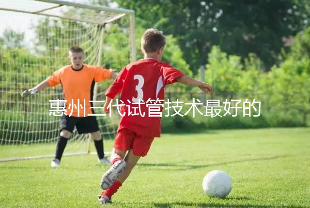 惠州三代試管技術最好的醫(yī)院排名前五我們來看看包括哪些(收藏備用)