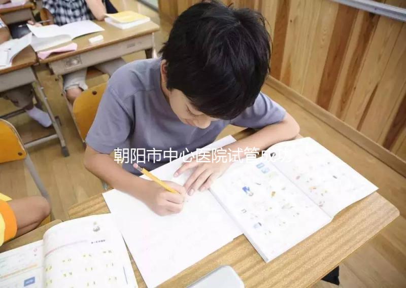 朝陽市中心醫(yī)院試管成功率和費(fèi)用首次公開，知道越早越好孕