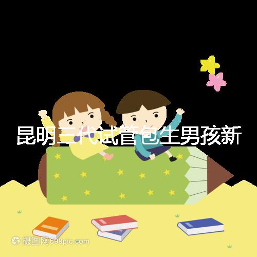 昆明三代試管包生男孩新騙局！別被價格便宜、幾率大迷了眼