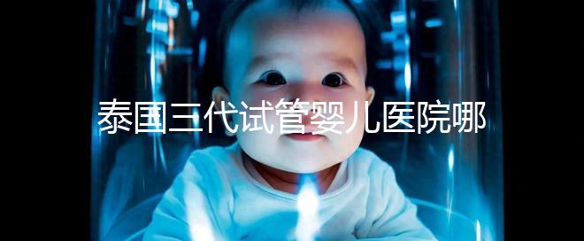 泰國三代試管嬰兒醫(yī)院哪家好一點？排名前十榜單參考！