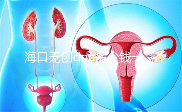 海口無創dna多少錢一次一文說清，秀英、瓊山免費條件整理