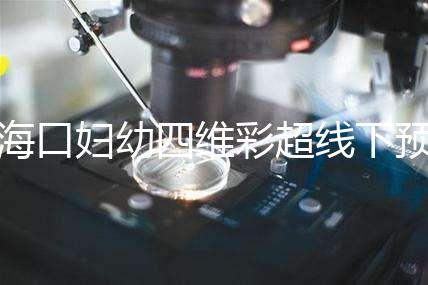 海口婦幼四維彩超線下預約難看這,網上掛號快捷費用還透明