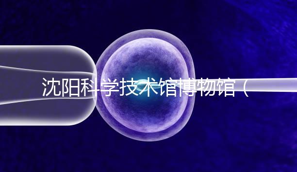 沈陽科學技術(shù)館博物館(沈陽科學技術(shù)館博物館開放時間)