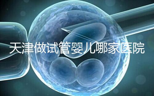 天津做試管嬰兒哪家醫(yī)院最好(2025試管收費(fèi)價目表最新消息)