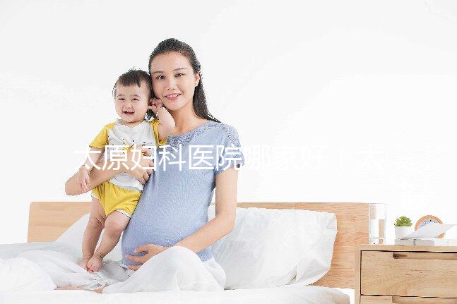 太原婦科醫(yī)院哪家好（太原看婦科最好的醫(yī)院）