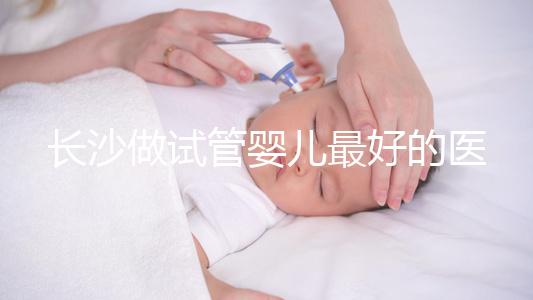 長沙做試管嬰兒最好的醫院排名前十,專家解析哪家更靠譜