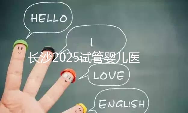 長沙2025試管嬰兒醫(yī)院排行榜，想成功這幾家很值得選！