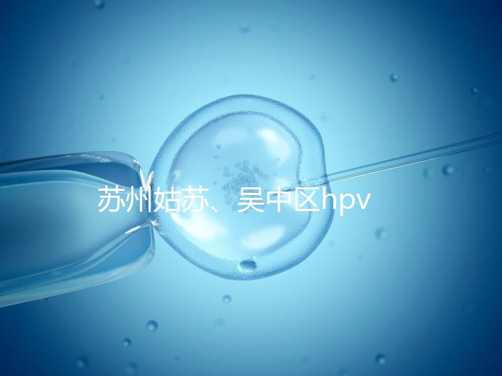 蘇州姑蘇、吳中區hpv疫苗接種地點公布，預約接種快人一步