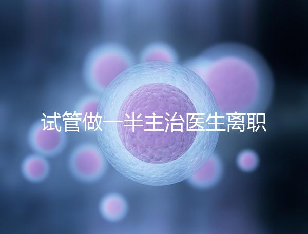 試管做一半主治醫(yī)生離職怎么辦速覽，換一個或是不錯選擇