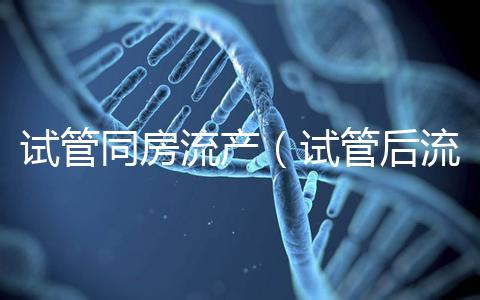 試管同房流產(chǎn)（試管后流產(chǎn)可能性大嗎）