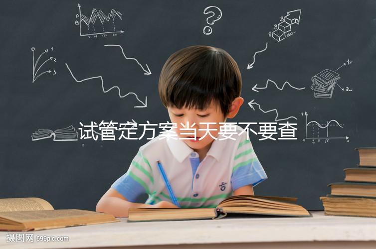 試管定方案當天要不要查血看專家怎么說，做啥檢查要早知