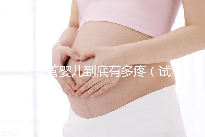 試管嬰兒到底有多疼（試管嬰兒到底有多疼？說出來你別不信,鏡頭記錄全過程!）