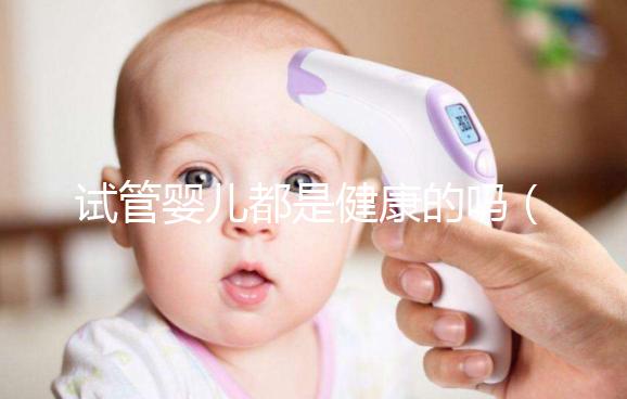 試管嬰兒都是健康的嗎（試管嬰兒都是健康的嗎？）