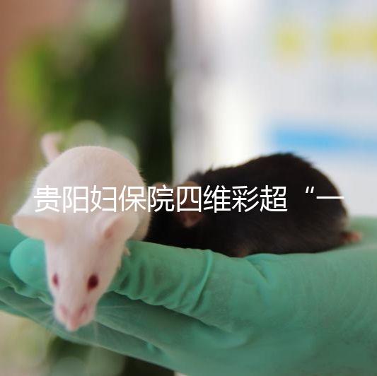 貴陽婦保院四維彩超“一號難排”，這幾家醫院可直接預約