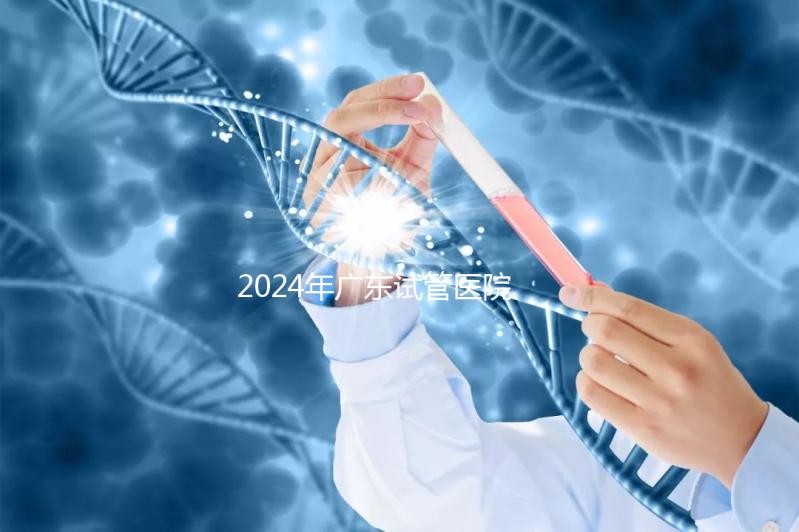 2024年廣東試管醫院排名參考，廣州醫科大學第三醫院和中山第一醫院排名前十
