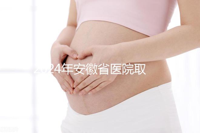 2024年安徽省醫院取卵價格盤點，過來的人告訴你要付多少錢