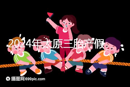 2024年太原三胎產假日數清單，專家：每多生一個增加...