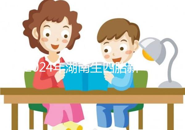 2024年湖南生四胎新政策獎勵多少錢？最高可領...