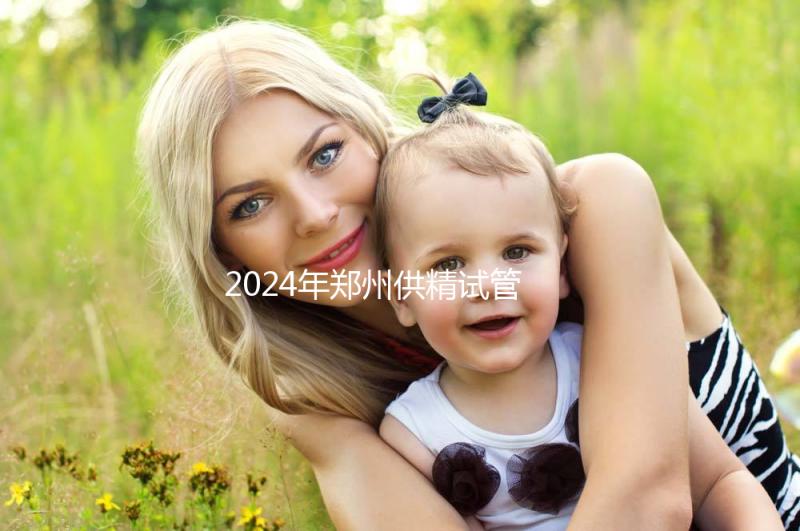 2024年鄭州供精試管費(fèi)用大公開，完成需要多長時(shí)間取決于情況