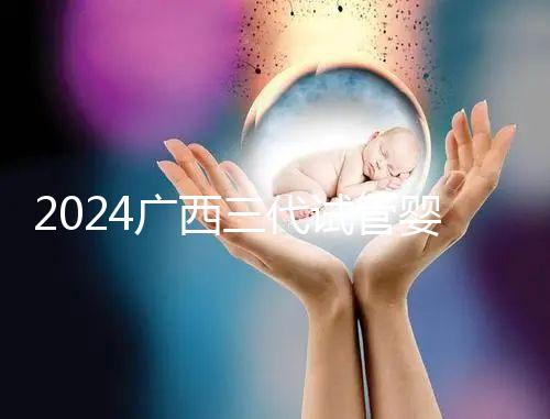 2024廣西三代試管嬰兒醫(yī)院大全，除柳州婦幼、924醫(yī)院還有它！