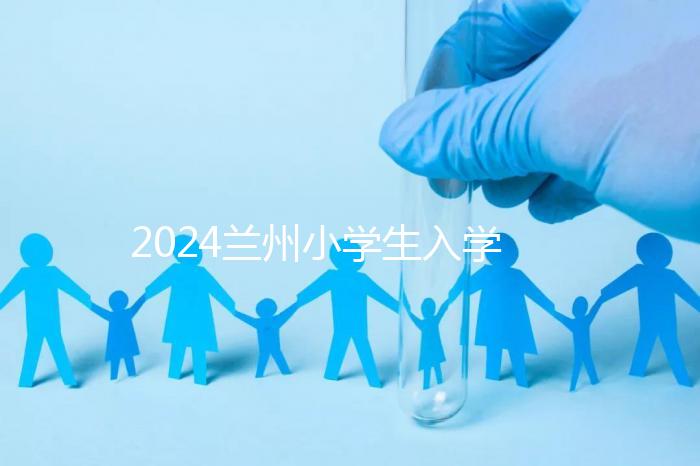 2024蘭州小學生入學最新政策,城關區早已執行劃片入學