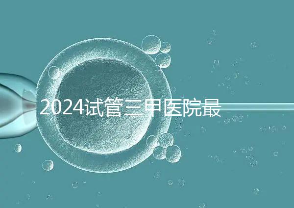 2024試管三甲醫院最新排行榜來了！哪家好一目了然