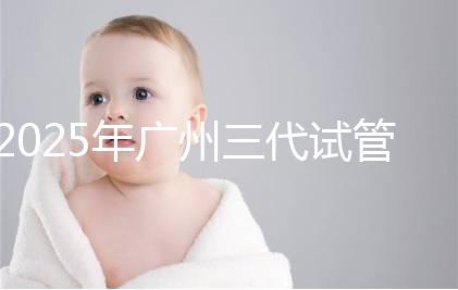 2025年廣州三代試管嬰兒助孕費用明細！10萬到20萬元，價格詳情大公開！
