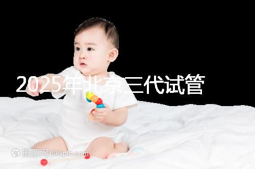 2025年北京三代試管嬰兒醫院名單（18家），附費用和成功率