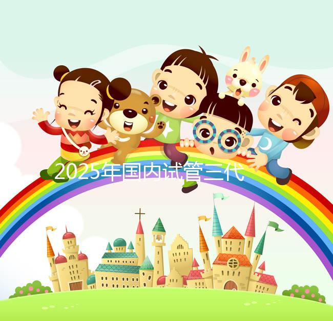 2025年國內(nèi)試管三代醫(yī)院排名，附國內(nèi)試管嬰兒醫(yī)院名單明細(xì)